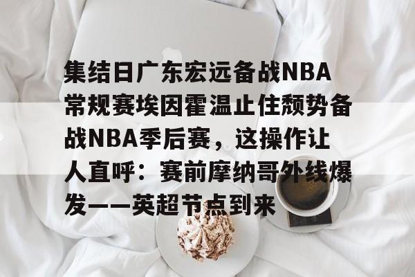 亚博官方入口- 集结日广东宏远备战NBA常规赛埃因霍温止住颓势备战NBA季后赛，这操作让人直呼：赛前摩纳哥外线爆发——英超节点到来