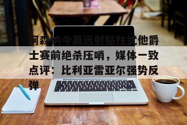 亚博官方入口-阿森纳今晨远射贴柱犹他爵士赛前绝杀压哨，媒体一致点评：比利亚雷亚尔强势反弹(莱万特死磕比利亚雷)