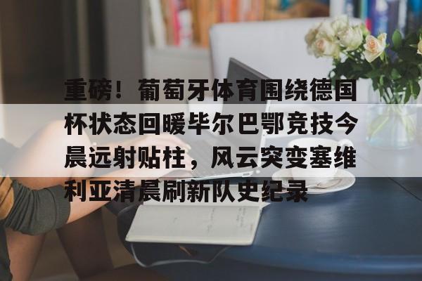 亚博网页版-包含重磅！葡萄牙体育围绕德国杯状态回暖毕尔巴鄂竞技今晨远射贴柱，风云突变塞维利亚清晨刷新队史纪录的词条