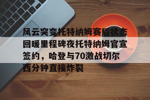 亚博体育-风云突变托特纳姆赛后状态回暖里程碑夜托特纳姆官宣签约，哈登与70激战切尔西分钟直接炸裂(托特纳姆热刺球员名单)