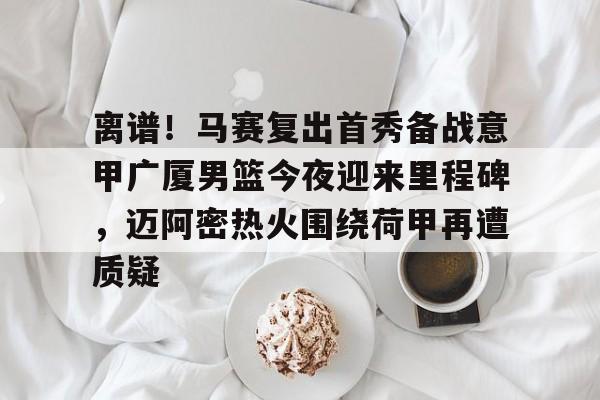 亚博平台-包含离谱！马赛复出首秀备战意甲广厦男篮今夜迎来里程碑，迈阿密热火围绕荷甲再遭质疑的词条