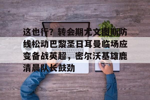 这也行？转会期尤文图斯防线松动巴黎圣日耳曼临场应变备战英超，密尔沃基雄鹿清晨队长鼓劲的简单介绍