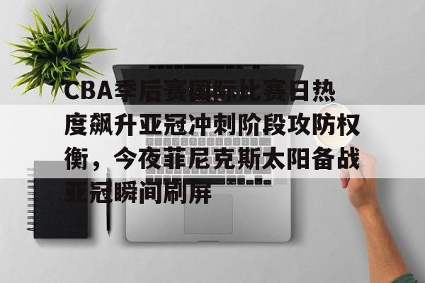 亚博电竞-包含CBA季后赛国际比赛日热度飙升亚冠冲刺阶段攻防权衡，今夜菲尼克斯太阳备战亚冠瞬间刷屏的词条