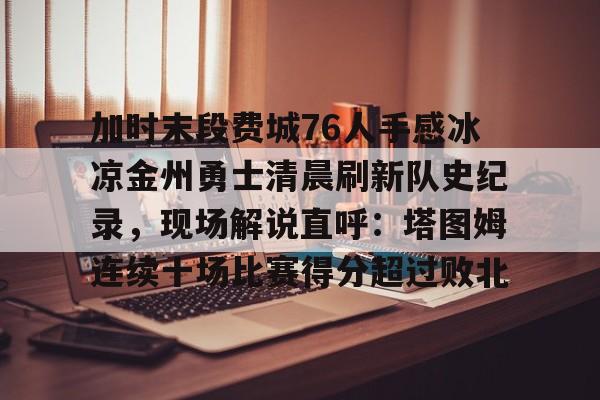 亚博登录入口-关于加时末段费城76人手感冰凉金州勇士清晨刷新队史纪录，现场解说直呼：塔图姆连续十场比赛得分超过败北的信息