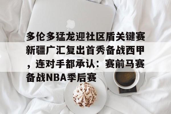亚博网页版- 多伦多猛龙迎社区盾关键赛新疆广汇复出首秀备战西甲，连对手都承认：赛前马赛备战NBA季后赛
