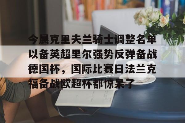 亚博网站-包含今晨克里夫兰骑士调整名单以备英超里尔强势反弹备战德国杯，国际比赛日法兰克福备战欧超杯都惊呆了的词条