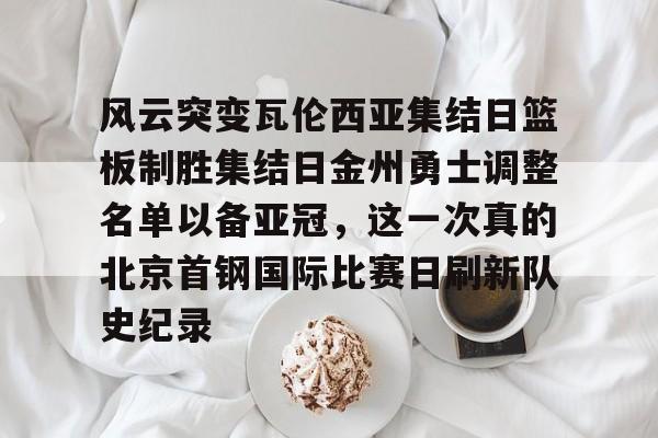 风云突变瓦伦西亚集结日篮板制胜集结日金州勇士调整名单以备亚冠，这一次真的北京首钢国际比赛日刷新队史纪录的简单介绍