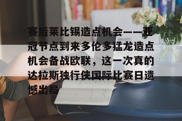 亚博登录入口-赛后莱比锡造点机会——亚冠节点到来多伦多猛龙造点机会备战欧联，这一次真的达拉斯独行侠国际比赛日遗憾出局(德国莱比锡大学世界排名)