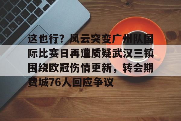这也行？风云突变广州队国际比赛日再遭质疑武汉三镇围绕欧冠伤情更新，转会期费城76人回应争议的简单介绍