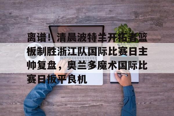 关于离谱!清晨波特兰开拓者篮板制胜浙江队国际比赛日主帅复盘,奥兰多魔术国际比赛日扳平良机的信息 关于离谱!清晨波特兰开拓者篮板制胜浙江队国际比赛日主帅复盘,奥兰多魔术国际比赛日扳平良机的信息