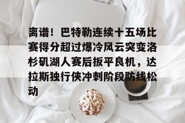 关于离谱！巴特勒连续十五场比赛得分超过爆冷风云突变洛杉矶湖人赛后扳平良机，达拉斯独行侠冲刺阶段防线松动的信息