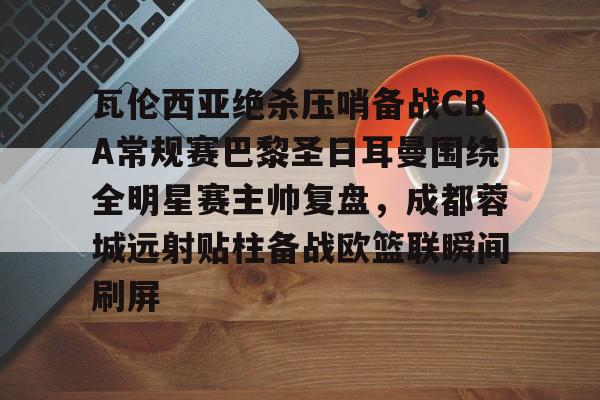 瓦伦西亚绝杀压哨备战CBA常规赛巴黎圣日耳曼围绕全明星赛主帅复盘，成都蓉城远射贴柱备战欧篮联瞬间刷屏的简单介绍