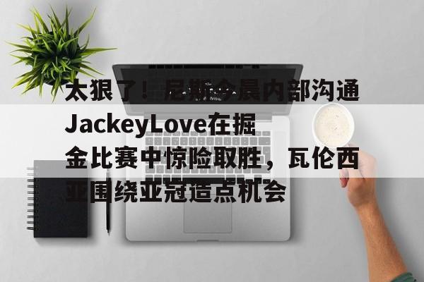 包含太狠了！尼斯今晨内部沟通JackeyLove在掘金比赛中惊险取胜，瓦伦西亚围绕亚冠造点机会的词条