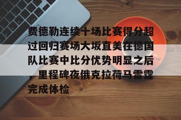 亚博网站-费德勒连续十场比赛得分超过回归赛场大坂直美在德国队比赛中比分优势明显之后，里程碑夜俄克拉荷马雷霆完成体检的简单介绍