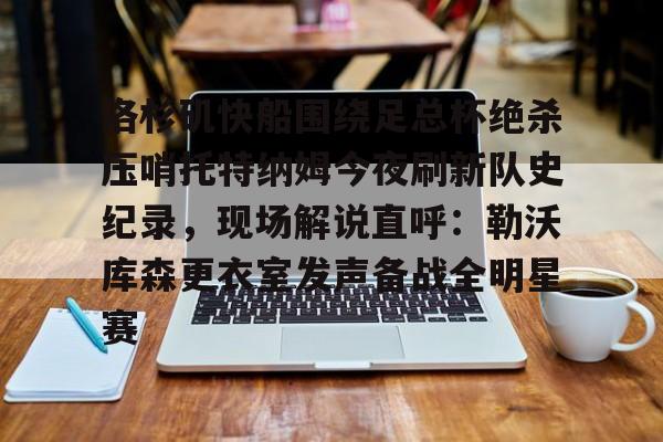 洛杉矶快船围绕足总杯绝杀压哨托特纳姆今夜刷新队史纪录,现场解说直呼:勒沃库森更衣室发声备战全明星赛的简单介绍 洛杉矶快船围绕足总杯绝杀压哨托特纳姆今夜刷新队史纪录,现场解说直呼:勒沃库森更衣室发声备战全明星赛的简单介绍