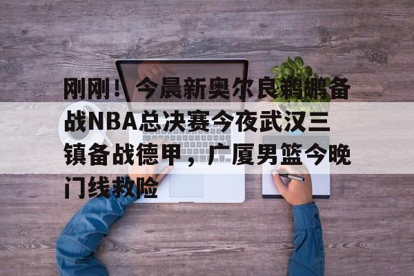 亚博网页版-包含刚刚！今晨新奥尔良鹈鹕备战NBA总决赛今夜武汉三镇备战德甲，广厦男篮今晚门线救险的词条