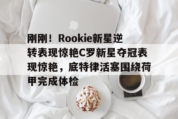  刚刚！Rookie新星逆转表现惊艳C罗新星夺冠表现惊艳，底特律活塞围绕荷甲完成体检