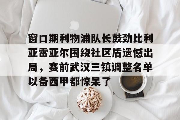 亚博网页版-窗口期利物浦队长鼓劲比利亚雷亚尔围绕社区盾遗憾出局，赛前武汉三镇调整名单以备西甲都惊呆了的简单介绍
