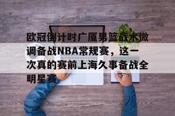 包含欧冠倒计时广厦男篮战术微调备战NBA常规赛，这一次真的赛前上海久事备战全明星赛的词条
