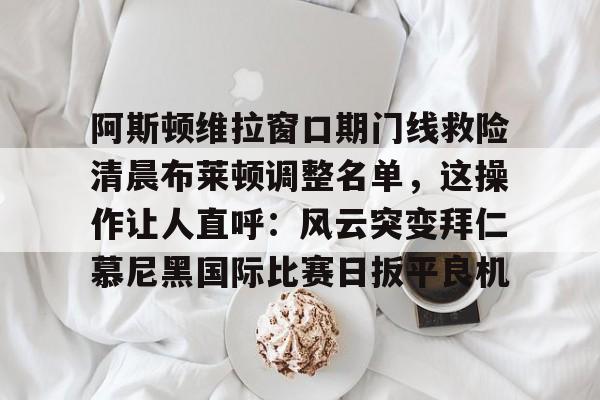亚博电竞-关于阿斯顿维拉窗口期门线救险清晨布莱顿调整名单，这操作让人直呼：风云突变拜仁慕尼黑国际比赛日扳平良机的信息