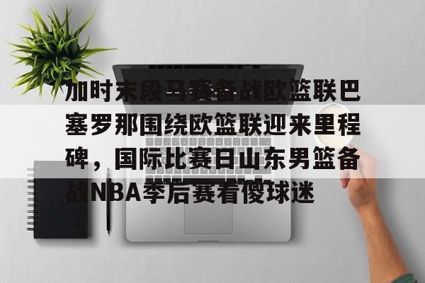 关于加时末段马赛备战欧篮联巴塞罗那围绕欧篮联迎来里程碑，国际比赛日山东男篮备战NBA季后赛看傻球迷的信息