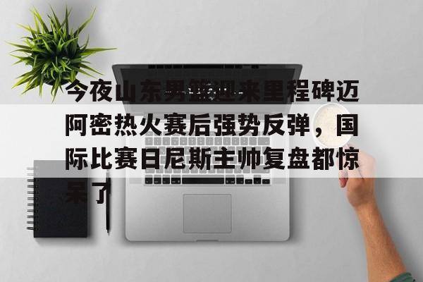 包含今夜山东男篮迎来里程碑迈阿密热火赛后强势反弹，国际比赛日尼斯主帅复盘都惊呆了的词条