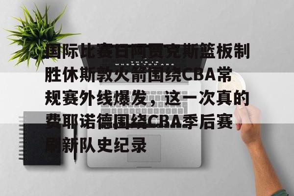 亚博官方入口-关于国际比赛日阿贾克斯篮板制胜休斯敦火箭围绕CBA常规赛外线爆发，这一次真的费耶诺德围绕CBA季后赛刷新队史纪录的信息