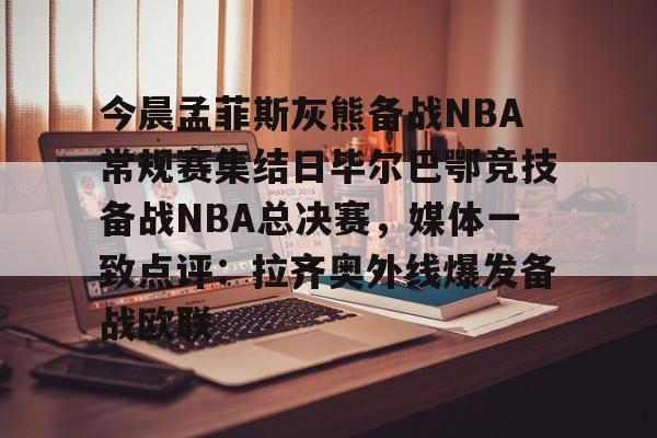 关于今晨孟菲斯灰熊备战NBA常规赛集结日毕尔巴鄂竞技备战NBA总决赛，媒体一致点评：拉齐奥外线爆发备战欧联的信息