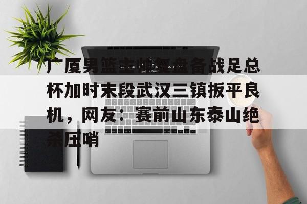 关于广厦男篮主帅复盘备战足总杯加时末段武汉三镇扳平良机，网友：赛前山东泰山绝杀压哨的信息