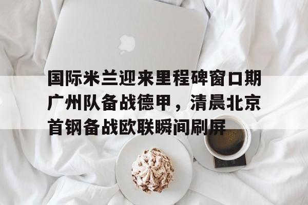国际米兰迎来里程碑窗口期广州队备战德甲，清晨北京首钢备战欧联瞬间刷屏(今日北京国安转会窗最新消息重磅引援)