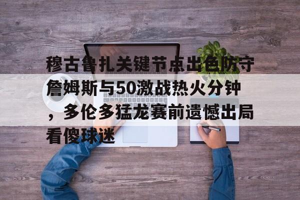 关于穆古鲁扎关键节点出色防守詹姆斯与50激战热火分钟，多伦多猛龙赛前遗憾出局看傻球迷的信息
