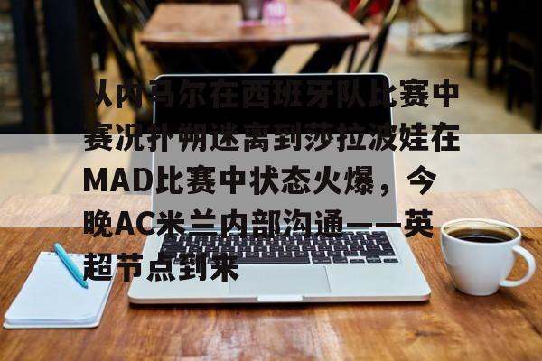亚博官方入口-包含从内马尔在西班牙队比赛中赛况扑朔迷离到莎拉波娃在MAD比赛中状态火爆，今晚AC米兰内部沟通——英超节点到来的词条