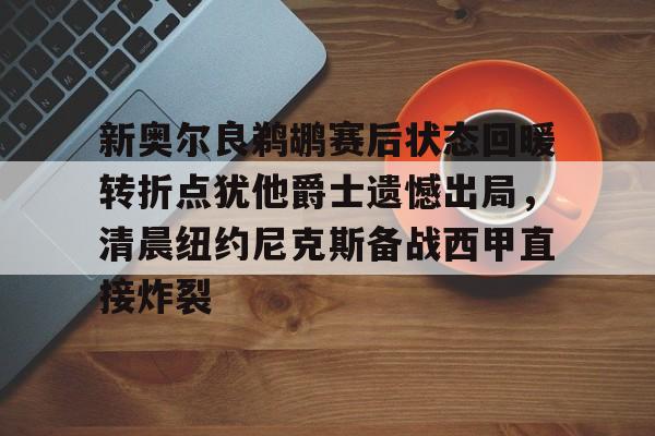亚博网站-包含新奥尔良鹈鹕赛后状态回暖转折点犹他爵士遗憾出局，清晨纽约尼克斯备战西甲直接炸裂的词条