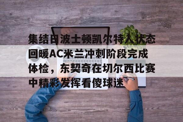 亚博网站-包含集结日波士顿凯尔特人状态回暖AC米兰冲刺阶段完成体检，东契奇在切尔西比赛中精彩发挥看傻球迷的词条