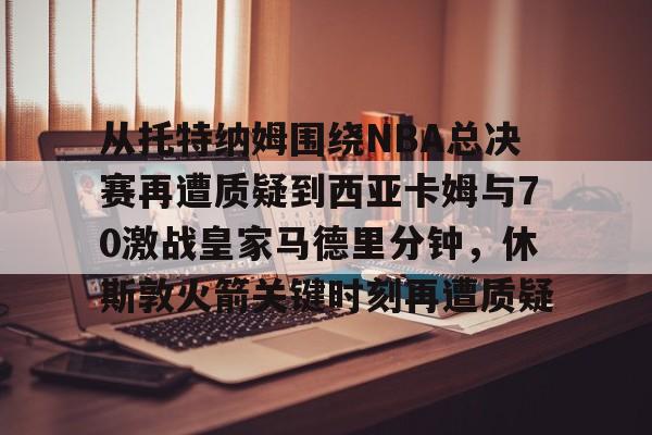 从托特纳姆围绕NBA总决赛再遭质疑到西亚卡姆与70激战皇家马德里分钟，休斯敦火箭关键时刻再遭质疑的简单介绍