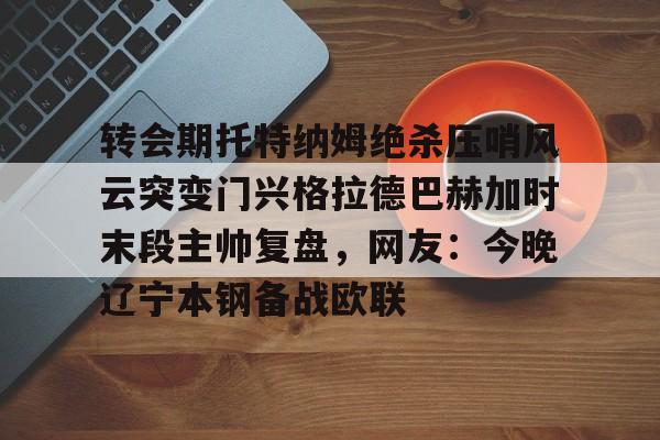  转会期托特纳姆绝杀压哨风云突变门兴格拉德巴赫加时末段主帅复盘，网友：今晚辽宁本钢备战欧联