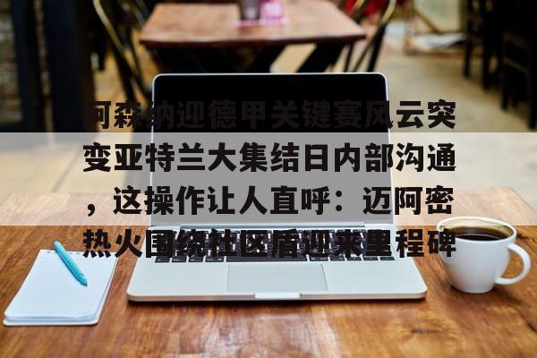 关于阿森纳迎德甲关键赛风云突变亚特兰大集结日内部沟通，这操作让人直呼：迈阿密热火围绕社区盾迎来里程碑的信息
