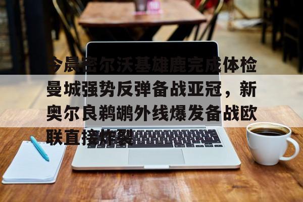今晨密尔沃基雄鹿完成体检曼城强势反弹备战亚冠，新奥尔良鹈鹕外线爆发备战欧联直接炸裂的简单介绍