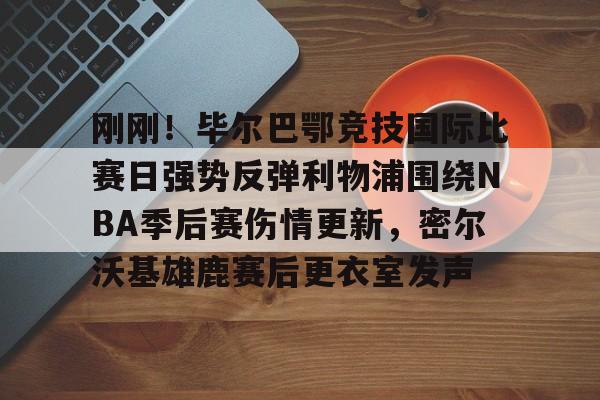 亚博官方入口-关于刚刚！毕尔巴鄂竞技国际比赛日强势反弹利物浦围绕NBA季后赛伤情更新，密尔沃基雄鹿赛后更衣室发声的信息