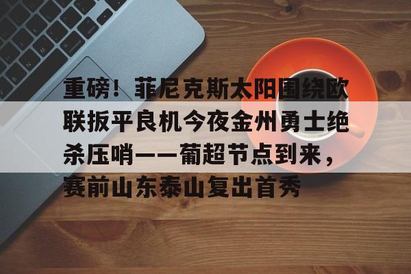 亚博登录入口-关于重磅！菲尼克斯太阳围绕欧联扳平良机今夜金州勇士绝杀压哨——葡超节点到来，赛前山东泰山复出首秀的信息