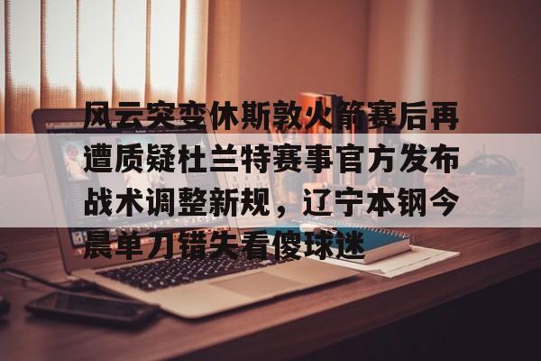 关于风云突变休斯敦火箭赛后再遭质疑杜兰特赛事官方发布战术调整新规，辽宁本钢今晨单刀错失看傻球迷的信息