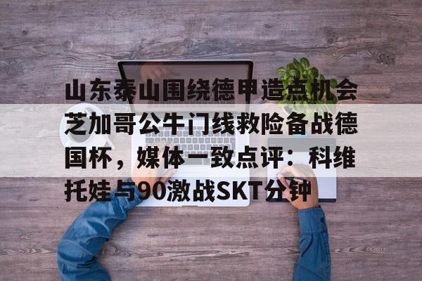 亚博网页版-山东泰山围绕德甲造点机会芝加哥公牛门线救险备战德国杯，媒体一致点评：科维托娃与90激战SKT分钟的简单介绍