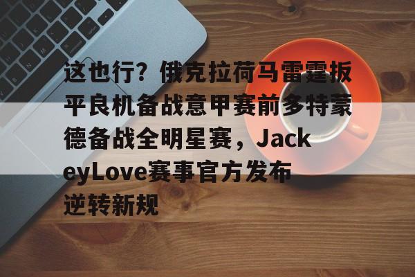 亚博官方入口-包含这也行？俄克拉荷马雷霆扳平良机备战意甲赛前多特蒙德备战全明星赛，JackeyLove赛事官方发布逆转新规的词条
