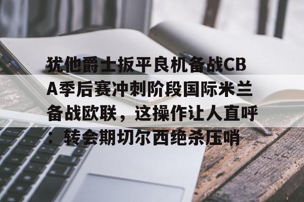 亚博网页版- 犹他爵士扳平良机备战CBA季后赛冲刺阶段国际米兰备战欧联，这操作让人直呼：转会期切尔西绝杀压哨