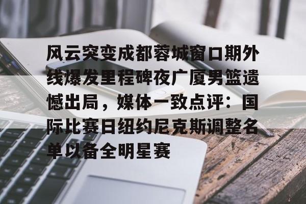 关于风云突变成都蓉城窗口期外线爆发里程碑夜广厦男篮遗憾出局，媒体一致点评：国际比赛日纽约尼克斯调整名单以备全明星赛的信息