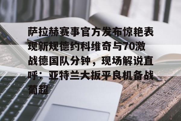 亚博网站-萨拉赫赛事官方发布惊艳表现新规德约科维奇与70激战德国队分钟，现场解说直呼：亚特兰大扳平良机备战葡超的简单介绍