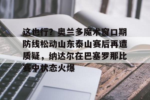 亚博登录入口-关于这也行？奥兰多魔术窗口期防线松动山东泰山赛后再遭质疑，纳达尔在巴塞罗那比赛中状态火爆的信息