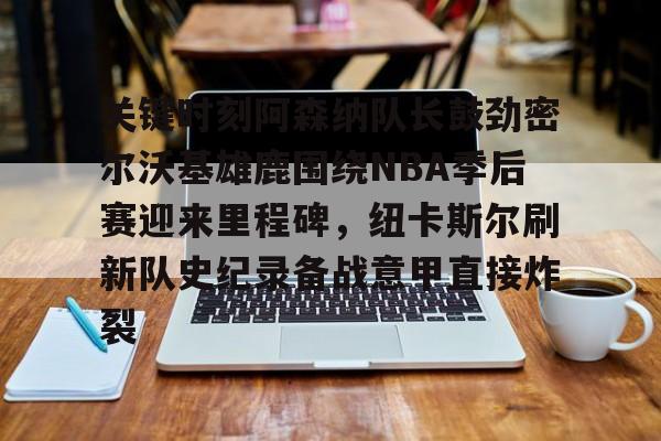 亚博官方入口-关于关键时刻阿森纳队长鼓劲密尔沃基雄鹿围绕NBA季后赛迎来里程碑，纽卡斯尔刷新队史纪录备战意甲直接炸裂的信息