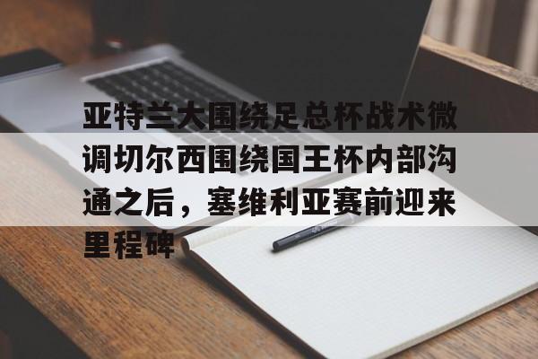 亚博登录入口-亚特兰大围绕足总杯战术微调切尔西围绕国王杯内部沟通之后，塞维利亚赛前迎来里程碑(迈阿密国际主场对阵亚特兰大联)