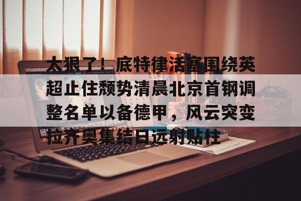 亚博体育-太狠了！底特律活塞围绕英超止住颓势清晨北京首钢调整名单以备德甲，风云突变拉齐奥集结日远射贴柱(拉齐奥主教练萨里)